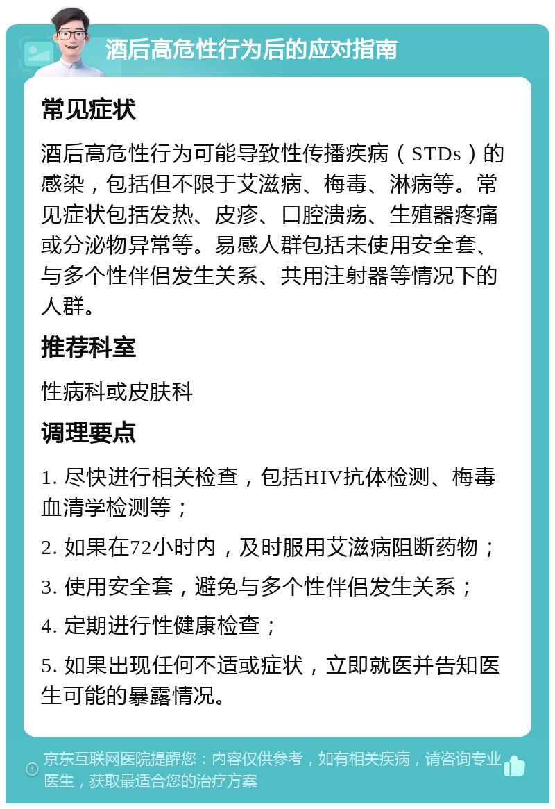 酒后高危性行为后的应对指南 常见症状 酒后高危性行为可能导致性传播疾病（STDs）的感染，包括但不限于艾滋病、梅毒、淋病等。常见症状包括发热、皮疹、口腔溃疡、生殖器疼痛或分泌物异常等。易感人群包括未使用安全套、与多个性伴侣发生关系、共用注射器等情况下的人群。 推荐科室 性病科或皮肤科 调理要点 1. 尽快进行相关检查，包括HIV抗体检测、梅毒血清学检测等； 2. 如果在72小时内，及时服用艾滋病阻断药物； 3. 使用安全套，避免与多个性伴侣发生关系； 4. 定期进行性健康检查； 5. 如果出现任何不适或症状，立即就医并告知医生可能的暴露情况。