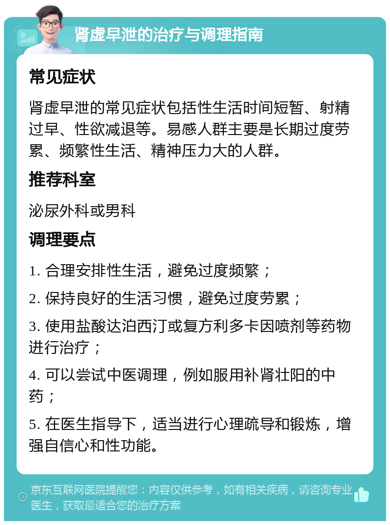 肾虚早泄的治疗与调理指南 常见症状 肾虚早泄的常见症状包括性生活时间短暂、射精过早、性欲减退等。易感人群主要是长期过度劳累、频繁性生活、精神压力大的人群。 推荐科室 泌尿外科或男科 调理要点 1. 合理安排性生活，避免过度频繁； 2. 保持良好的生活习惯，避免过度劳累； 3. 使用盐酸达泊西汀或复方利多卡因喷剂等药物进行治疗； 4. 可以尝试中医调理，例如服用补肾壮阳的中药； 5. 在医生指导下，适当进行心理疏导和锻炼，增强自信心和性功能。