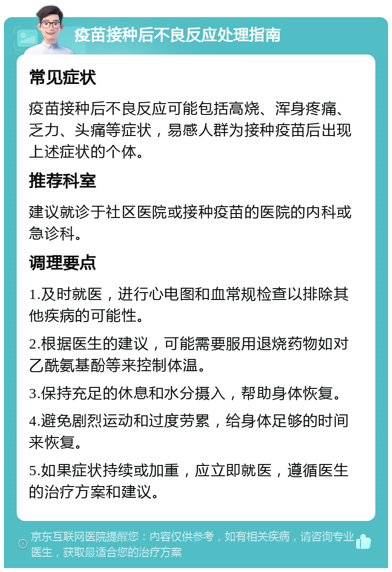 疫苗接种后不良反应处理指南 常见症状 疫苗接种后不良反应可能包括高烧、浑身疼痛、乏力、头痛等症状，易感人群为接种疫苗后出现上述症状的个体。 推荐科室 建议就诊于社区医院或接种疫苗的医院的内科或急诊科。 调理要点 1.及时就医，进行心电图和血常规检查以排除其他疾病的可能性。 2.根据医生的建议，可能需要服用退烧药物如对乙酰氨基酚等来控制体温。 3.保持充足的休息和水分摄入，帮助身体恢复。 4.避免剧烈运动和过度劳累，给身体足够的时间来恢复。 5.如果症状持续或加重，应立即就医，遵循医生的治疗方案和建议。