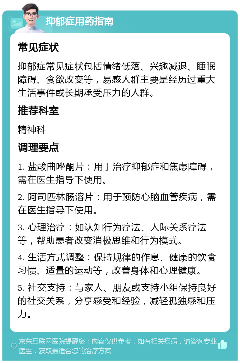 抑郁症用药指南 常见症状 抑郁症常见症状包括情绪低落、兴趣减退、睡眠障碍、食欲改变等，易感人群主要是经历过重大生活事件或长期承受压力的人群。 推荐科室 精神科 调理要点 1. 盐酸曲唑酮片：用于治疗抑郁症和焦虑障碍，需在医生指导下使用。 2. 阿司匹林肠溶片：用于预防心脑血管疾病，需在医生指导下使用。 3. 心理治疗：如认知行为疗法、人际关系疗法等，帮助患者改变消极思维和行为模式。 4. 生活方式调整：保持规律的作息、健康的饮食习惯、适量的运动等，改善身体和心理健康。 5. 社交支持：与家人、朋友或支持小组保持良好的社交关系，分享感受和经验，减轻孤独感和压力。