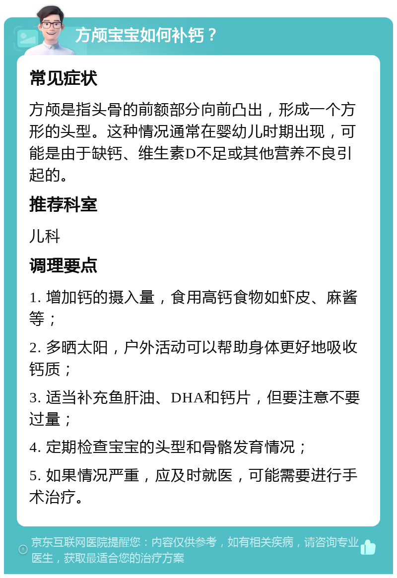 方颅宝宝如何补钙？ 常见症状 方颅是指头骨的前额部分向前凸出，形成一个方形的头型。这种情况通常在婴幼儿时期出现，可能是由于缺钙、维生素D不足或其他营养不良引起的。 推荐科室 儿科 调理要点 1. 增加钙的摄入量，食用高钙食物如虾皮、麻酱等； 2. 多晒太阳，户外活动可以帮助身体更好地吸收钙质； 3. 适当补充鱼肝油、DHA和钙片，但要注意不要过量； 4. 定期检查宝宝的头型和骨骼发育情况； 5. 如果情况严重，应及时就医，可能需要进行手术治疗。