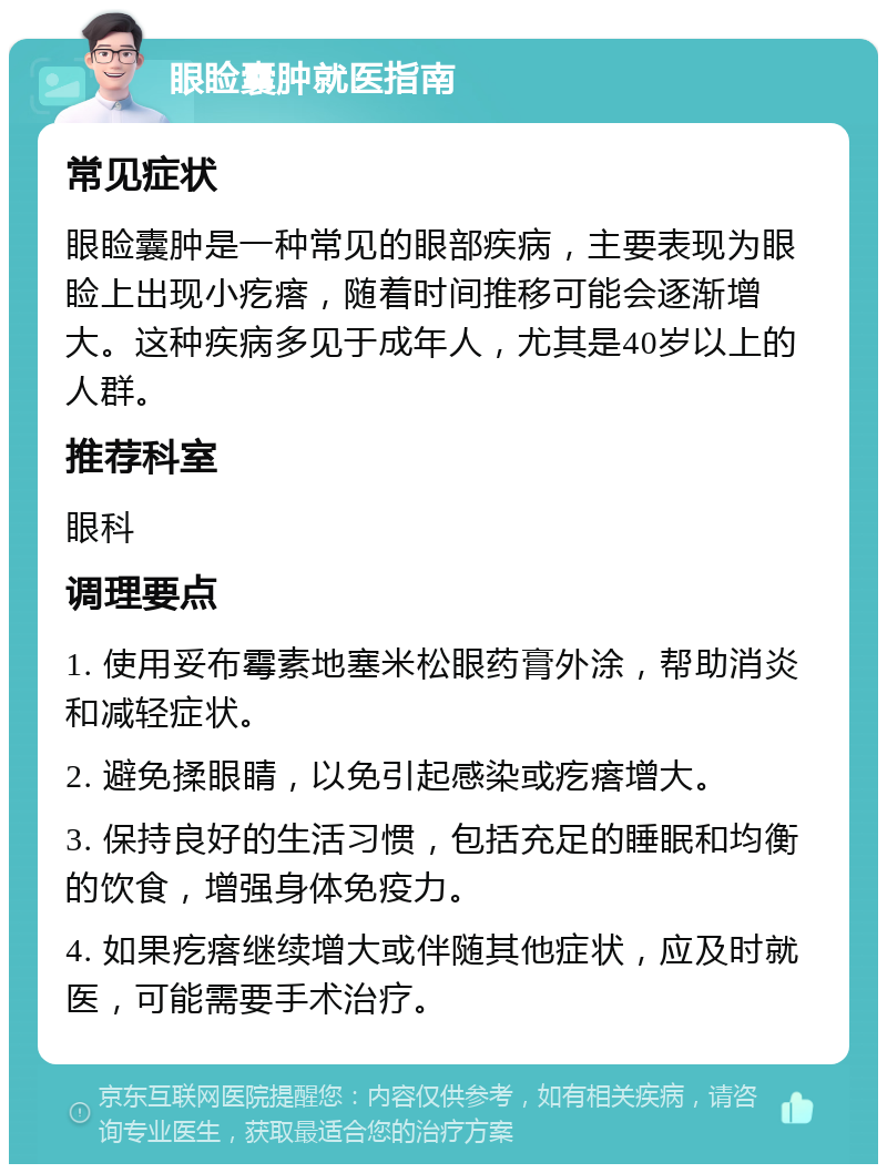 眼睑囊肿就医指南 常见症状 眼睑囊肿是一种常见的眼部疾病，主要表现为眼睑上出现小疙瘩，随着时间推移可能会逐渐增大。这种疾病多见于成年人，尤其是40岁以上的人群。 推荐科室 眼科 调理要点 1. 使用妥布霉素地塞米松眼药膏外涂，帮助消炎和减轻症状。 2. 避免揉眼睛，以免引起感染或疙瘩增大。 3. 保持良好的生活习惯，包括充足的睡眠和均衡的饮食，增强身体免疫力。 4. 如果疙瘩继续增大或伴随其他症状，应及时就医，可能需要手术治疗。