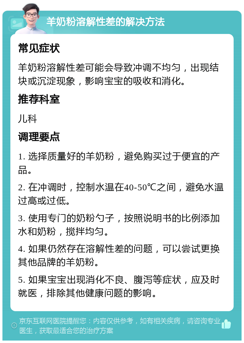 羊奶粉溶解性差的解决方法 常见症状 羊奶粉溶解性差可能会导致冲调不均匀，出现结块或沉淀现象，影响宝宝的吸收和消化。 推荐科室 儿科 调理要点 1. 选择质量好的羊奶粉，避免购买过于便宜的产品。 2. 在冲调时，控制水温在40-50℃之间，避免水温过高或过低。 3. 使用专门的奶粉勺子，按照说明书的比例添加水和奶粉，搅拌均匀。 4. 如果仍然存在溶解性差的问题，可以尝试更换其他品牌的羊奶粉。 5. 如果宝宝出现消化不良、腹泻等症状，应及时就医，排除其他健康问题的影响。