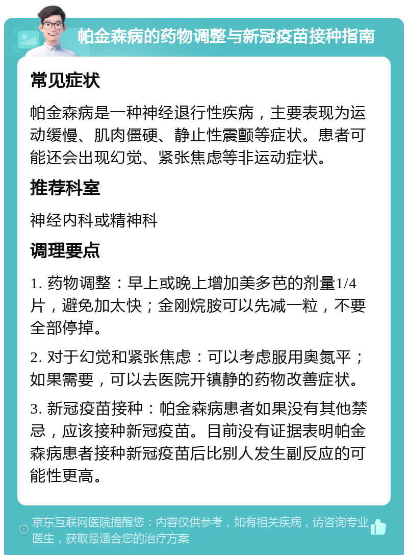 帕金森病的药物调整与新冠疫苗接种指南 常见症状 帕金森病是一种神经退行性疾病，主要表现为运动缓慢、肌肉僵硬、静止性震颤等症状。患者可能还会出现幻觉、紧张焦虑等非运动症状。 推荐科室 神经内科或精神科 调理要点 1. 药物调整：早上或晚上增加美多芭的剂量1/4片，避免加太快；金刚烷胺可以先减一粒，不要全部停掉。 2. 对于幻觉和紧张焦虑：可以考虑服用奥氮平；如果需要，可以去医院开镇静的药物改善症状。 3. 新冠疫苗接种：帕金森病患者如果没有其他禁忌，应该接种新冠疫苗。目前没有证据表明帕金森病患者接种新冠疫苗后比别人发生副反应的可能性更高。