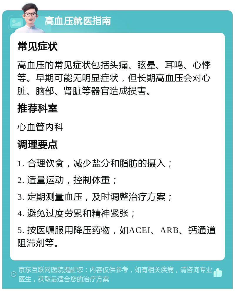 高血压就医指南 常见症状 高血压的常见症状包括头痛、眩晕、耳鸣、心悸等。早期可能无明显症状，但长期高血压会对心脏、脑部、肾脏等器官造成损害。 推荐科室 心血管内科 调理要点 1. 合理饮食，减少盐分和脂肪的摄入； 2. 适量运动，控制体重； 3. 定期测量血压，及时调整治疗方案； 4. 避免过度劳累和精神紧张； 5. 按医嘱服用降压药物，如ACEI、ARB、钙通道阻滞剂等。