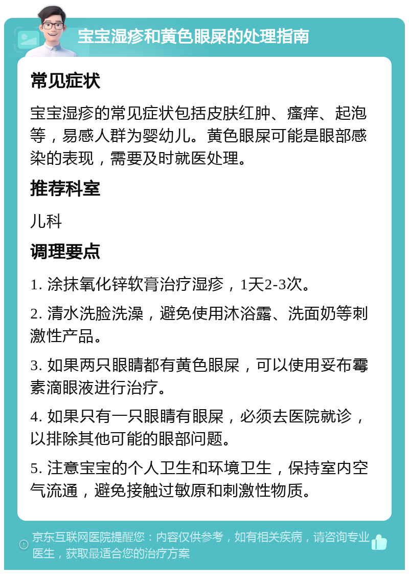 宝宝湿疹和黄色眼屎的处理指南 常见症状 宝宝湿疹的常见症状包括皮肤红肿、瘙痒、起泡等，易感人群为婴幼儿。黄色眼屎可能是眼部感染的表现，需要及时就医处理。 推荐科室 儿科 调理要点 1. 涂抹氧化锌软膏治疗湿疹，1天2-3次。 2. 清水洗脸洗澡，避免使用沐浴露、洗面奶等刺激性产品。 3. 如果两只眼睛都有黄色眼屎，可以使用妥布霉素滴眼液进行治疗。 4. 如果只有一只眼睛有眼屎，必须去医院就诊，以排除其他可能的眼部问题。 5. 注意宝宝的个人卫生和环境卫生，保持室内空气流通，避免接触过敏原和刺激性物质。