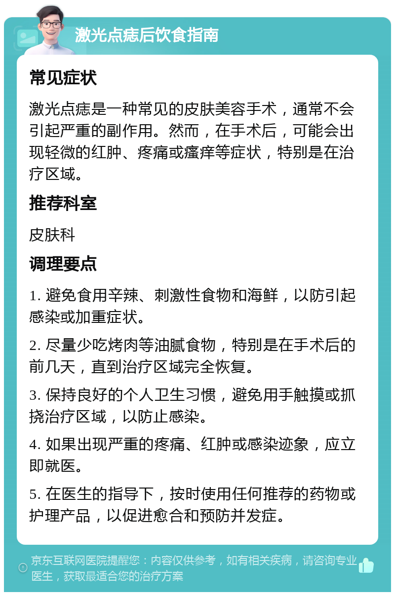 激光点痣后饮食指南 常见症状 激光点痣是一种常见的皮肤美容手术，通常不会引起严重的副作用。然而，在手术后，可能会出现轻微的红肿、疼痛或瘙痒等症状，特别是在治疗区域。 推荐科室 皮肤科 调理要点 1. 避免食用辛辣、刺激性食物和海鲜，以防引起感染或加重症状。 2. 尽量少吃烤肉等油腻食物，特别是在手术后的前几天，直到治疗区域完全恢复。 3. 保持良好的个人卫生习惯，避免用手触摸或抓挠治疗区域，以防止感染。 4. 如果出现严重的疼痛、红肿或感染迹象，应立即就医。 5. 在医生的指导下，按时使用任何推荐的药物或护理产品，以促进愈合和预防并发症。