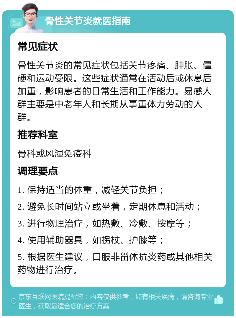 骨性关节炎就医指南 常见症状 骨性关节炎的常见症状包括关节疼痛、肿胀、僵硬和运动受限。这些症状通常在活动后或休息后加重，影响患者的日常生活和工作能力。易感人群主要是中老年人和长期从事重体力劳动的人群。 推荐科室 骨科或风湿免疫科 调理要点 1. 保持适当的体重，减轻关节负担； 2. 避免长时间站立或坐着，定期休息和活动； 3. 进行物理治疗，如热敷、冷敷、按摩等； 4. 使用辅助器具，如拐杖、护膝等； 5. 根据医生建议，口服非甾体抗炎药或其他相关药物进行治疗。