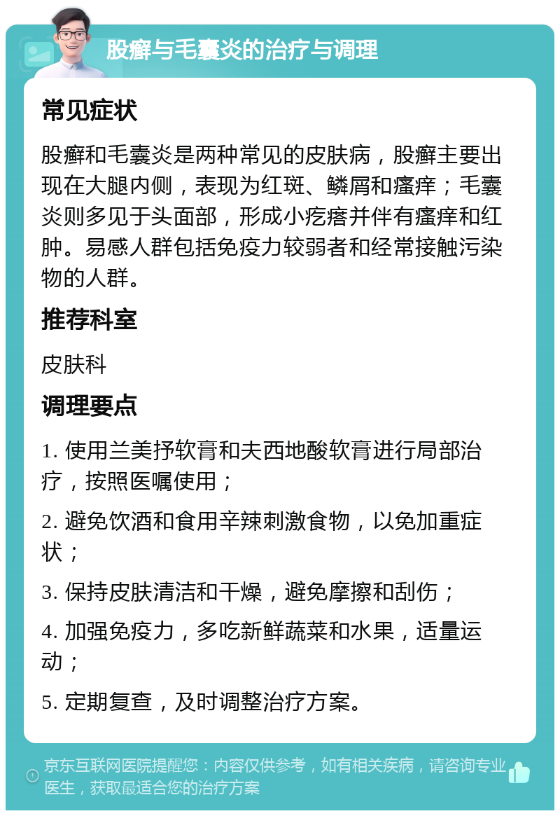 股癣与毛囊炎的治疗与调理 常见症状 股癣和毛囊炎是两种常见的皮肤病，股癣主要出现在大腿内侧，表现为红斑、鳞屑和瘙痒；毛囊炎则多见于头面部，形成小疙瘩并伴有瘙痒和红肿。易感人群包括免疫力较弱者和经常接触污染物的人群。 推荐科室 皮肤科 调理要点 1. 使用兰美抒软膏和夫西地酸软膏进行局部治疗，按照医嘱使用； 2. 避免饮酒和食用辛辣刺激食物，以免加重症状； 3. 保持皮肤清洁和干燥，避免摩擦和刮伤； 4. 加强免疫力，多吃新鲜蔬菜和水果，适量运动； 5. 定期复查，及时调整治疗方案。