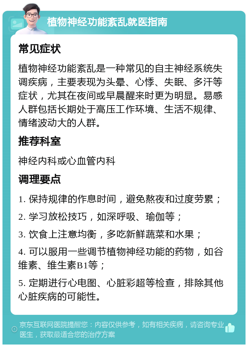 植物神经功能紊乱就医指南 常见症状 植物神经功能紊乱是一种常见的自主神经系统失调疾病，主要表现为头晕、心悸、失眠、多汗等症状，尤其在夜间或早晨醒来时更为明显。易感人群包括长期处于高压工作环境、生活不规律、情绪波动大的人群。 推荐科室 神经内科或心血管内科 调理要点 1. 保持规律的作息时间，避免熬夜和过度劳累； 2. 学习放松技巧，如深呼吸、瑜伽等； 3. 饮食上注意均衡，多吃新鲜蔬菜和水果； 4. 可以服用一些调节植物神经功能的药物，如谷维素、维生素B1等； 5. 定期进行心电图、心脏彩超等检查，排除其他心脏疾病的可能性。