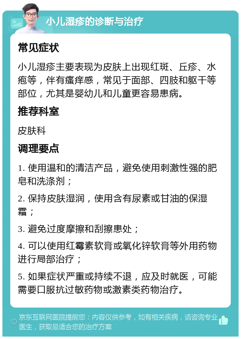 小儿湿疹的诊断与治疗 常见症状 小儿湿疹主要表现为皮肤上出现红斑、丘疹、水疱等，伴有瘙痒感，常见于面部、四肢和躯干等部位，尤其是婴幼儿和儿童更容易患病。 推荐科室 皮肤科 调理要点 1. 使用温和的清洁产品，避免使用刺激性强的肥皂和洗涤剂； 2. 保持皮肤湿润，使用含有尿素或甘油的保湿霜； 3. 避免过度摩擦和刮擦患处； 4. 可以使用红霉素软膏或氧化锌软膏等外用药物进行局部治疗； 5. 如果症状严重或持续不退，应及时就医，可能需要口服抗过敏药物或激素类药物治疗。