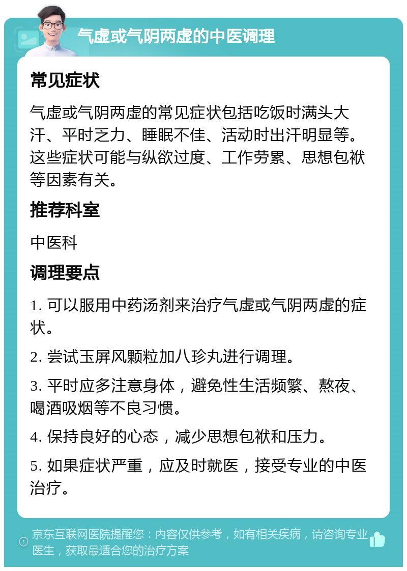 气虚或气阴两虚的中医调理 常见症状 气虚或气阴两虚的常见症状包括吃饭时满头大汗、平时乏力、睡眠不佳、活动时出汗明显等。这些症状可能与纵欲过度、工作劳累、思想包袱等因素有关。 推荐科室 中医科 调理要点 1. 可以服用中药汤剂来治疗气虚或气阴两虚的症状。 2. 尝试玉屏风颗粒加八珍丸进行调理。 3. 平时应多注意身体，避免性生活频繁、熬夜、喝酒吸烟等不良习惯。 4. 保持良好的心态，减少思想包袱和压力。 5. 如果症状严重，应及时就医，接受专业的中医治疗。