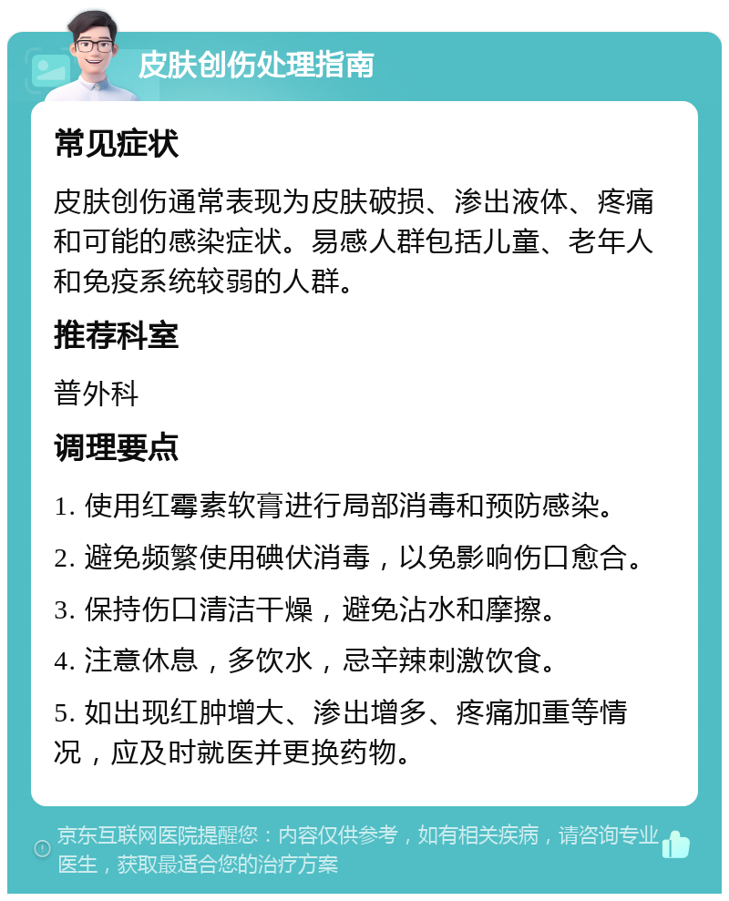 皮肤创伤处理指南 常见症状 皮肤创伤通常表现为皮肤破损、渗出液体、疼痛和可能的感染症状。易感人群包括儿童、老年人和免疫系统较弱的人群。 推荐科室 普外科 调理要点 1. 使用红霉素软膏进行局部消毒和预防感染。 2. 避免频繁使用碘伏消毒，以免影响伤口愈合。 3. 保持伤口清洁干燥，避免沾水和摩擦。 4. 注意休息，多饮水，忌辛辣刺激饮食。 5. 如出现红肿增大、渗出增多、疼痛加重等情况，应及时就医并更换药物。