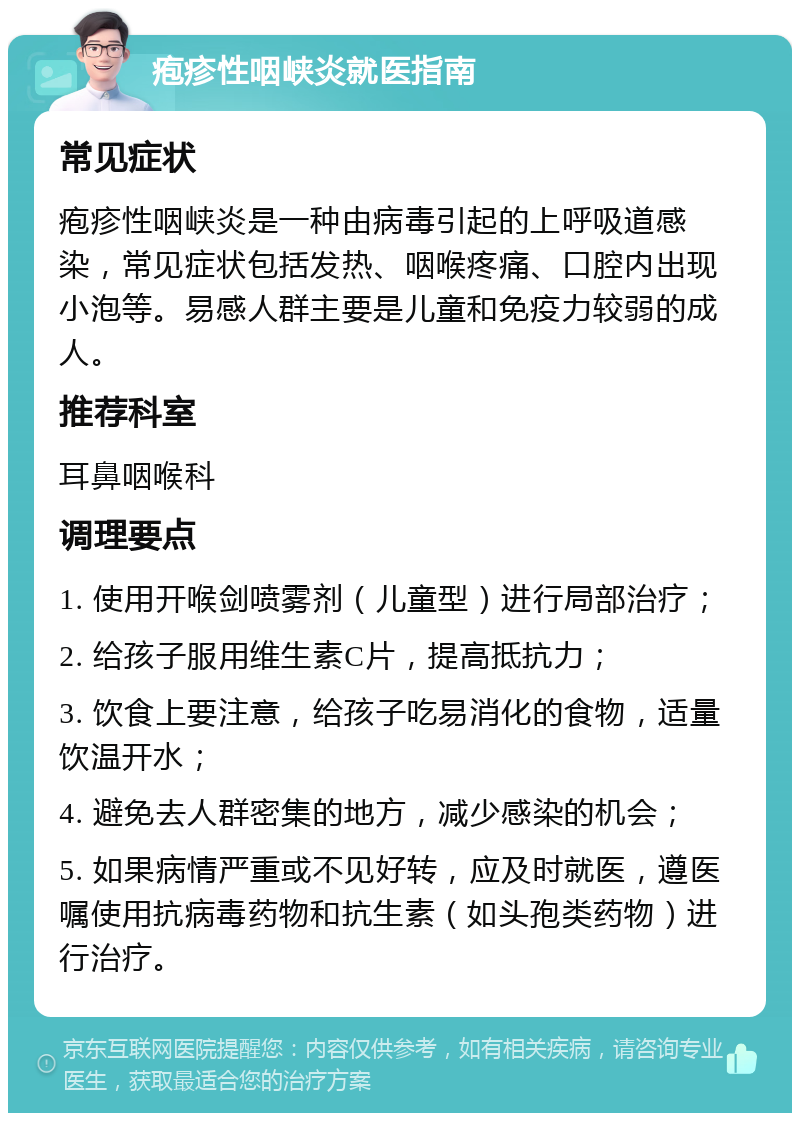 疱疹性咽峡炎就医指南 常见症状 疱疹性咽峡炎是一种由病毒引起的上呼吸道感染，常见症状包括发热、咽喉疼痛、口腔内出现小泡等。易感人群主要是儿童和免疫力较弱的成人。 推荐科室 耳鼻咽喉科 调理要点 1. 使用开喉剑喷雾剂（儿童型）进行局部治疗； 2. 给孩子服用维生素C片，提高抵抗力； 3. 饮食上要注意，给孩子吃易消化的食物，适量饮温开水； 4. 避免去人群密集的地方，减少感染的机会； 5. 如果病情严重或不见好转，应及时就医，遵医嘱使用抗病毒药物和抗生素（如头孢类药物）进行治疗。