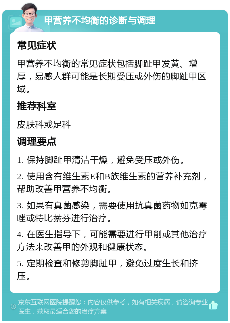 甲营养不均衡的诊断与调理 常见症状 甲营养不均衡的常见症状包括脚趾甲发黄、增厚，易感人群可能是长期受压或外伤的脚趾甲区域。 推荐科室 皮肤科或足科 调理要点 1. 保持脚趾甲清洁干燥，避免受压或外伤。 2. 使用含有维生素E和B族维生素的营养补充剂，帮助改善甲营养不均衡。 3. 如果有真菌感染，需要使用抗真菌药物如克霉唑或特比萘芬进行治疗。 4. 在医生指导下，可能需要进行甲削或其他治疗方法来改善甲的外观和健康状态。 5. 定期检查和修剪脚趾甲，避免过度生长和挤压。