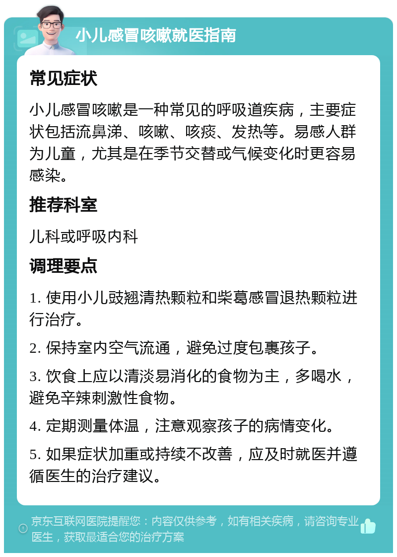 小儿感冒咳嗽就医指南 常见症状 小儿感冒咳嗽是一种常见的呼吸道疾病，主要症状包括流鼻涕、咳嗽、咳痰、发热等。易感人群为儿童，尤其是在季节交替或气候变化时更容易感染。 推荐科室 儿科或呼吸内科 调理要点 1. 使用小儿豉翘清热颗粒和柴葛感冒退热颗粒进行治疗。 2. 保持室内空气流通，避免过度包裹孩子。 3. 饮食上应以清淡易消化的食物为主，多喝水，避免辛辣刺激性食物。 4. 定期测量体温，注意观察孩子的病情变化。 5. 如果症状加重或持续不改善，应及时就医并遵循医生的治疗建议。