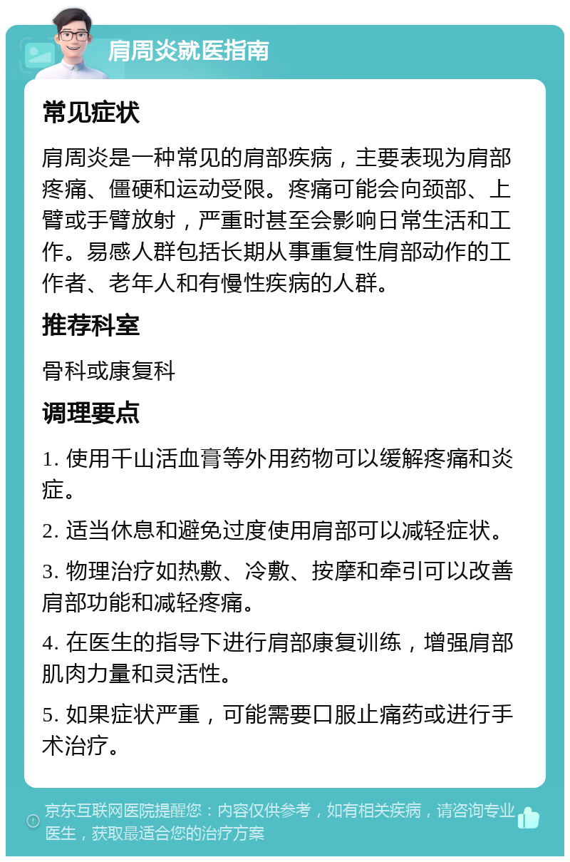 肩周炎就医指南 常见症状 肩周炎是一种常见的肩部疾病，主要表现为肩部疼痛、僵硬和运动受限。疼痛可能会向颈部、上臂或手臂放射，严重时甚至会影响日常生活和工作。易感人群包括长期从事重复性肩部动作的工作者、老年人和有慢性疾病的人群。 推荐科室 骨科或康复科 调理要点 1. 使用千山活血膏等外用药物可以缓解疼痛和炎症。 2. 适当休息和避免过度使用肩部可以减轻症状。 3. 物理治疗如热敷、冷敷、按摩和牵引可以改善肩部功能和减轻疼痛。 4. 在医生的指导下进行肩部康复训练，增强肩部肌肉力量和灵活性。 5. 如果症状严重，可能需要口服止痛药或进行手术治疗。