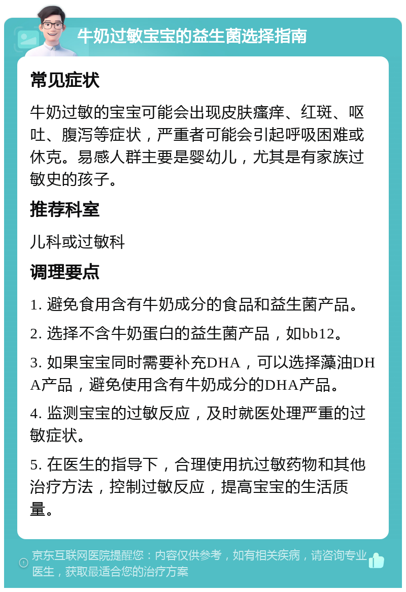 牛奶过敏宝宝的益生菌选择指南 常见症状 牛奶过敏的宝宝可能会出现皮肤瘙痒、红斑、呕吐、腹泻等症状，严重者可能会引起呼吸困难或休克。易感人群主要是婴幼儿，尤其是有家族过敏史的孩子。 推荐科室 儿科或过敏科 调理要点 1. 避免食用含有牛奶成分的食品和益生菌产品。 2. 选择不含牛奶蛋白的益生菌产品，如bb12。 3. 如果宝宝同时需要补充DHA，可以选择藻油DHA产品，避免使用含有牛奶成分的DHA产品。 4. 监测宝宝的过敏反应，及时就医处理严重的过敏症状。 5. 在医生的指导下，合理使用抗过敏药物和其他治疗方法，控制过敏反应，提高宝宝的生活质量。