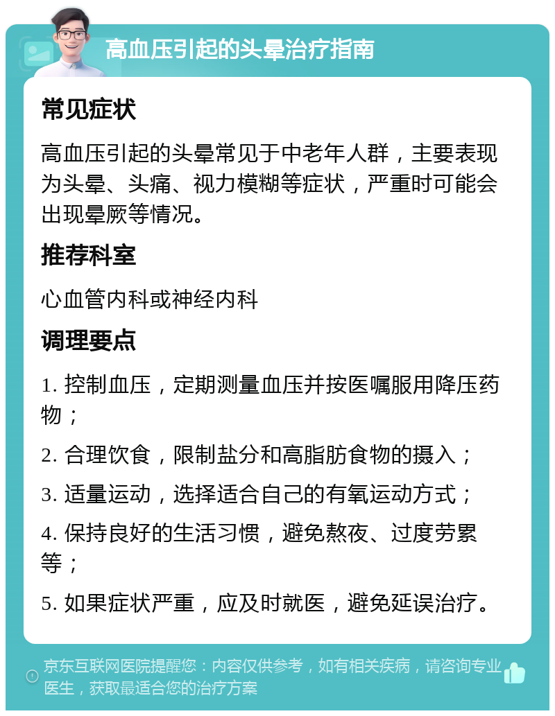 高血压引起的头晕治疗指南 常见症状 高血压引起的头晕常见于中老年人群，主要表现为头晕、头痛、视力模糊等症状，严重时可能会出现晕厥等情况。 推荐科室 心血管内科或神经内科 调理要点 1. 控制血压，定期测量血压并按医嘱服用降压药物； 2. 合理饮食，限制盐分和高脂肪食物的摄入； 3. 适量运动，选择适合自己的有氧运动方式； 4. 保持良好的生活习惯，避免熬夜、过度劳累等； 5. 如果症状严重，应及时就医，避免延误治疗。