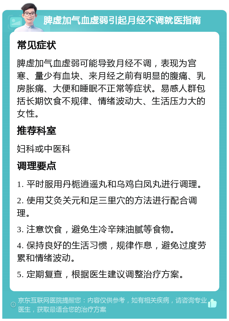 脾虚加气血虚弱引起月经不调就医指南 常见症状 脾虚加气血虚弱可能导致月经不调，表现为宫寒、量少有血块、来月经之前有明显的腹痛、乳房胀痛、大便和睡眠不正常等症状。易感人群包括长期饮食不规律、情绪波动大、生活压力大的女性。 推荐科室 妇科或中医科 调理要点 1. 平时服用丹栀逍遥丸和乌鸡白凤丸进行调理。 2. 使用艾灸关元和足三里穴的方法进行配合调理。 3. 注意饮食，避免生冷辛辣油腻等食物。 4. 保持良好的生活习惯，规律作息，避免过度劳累和情绪波动。 5. 定期复查，根据医生建议调整治疗方案。