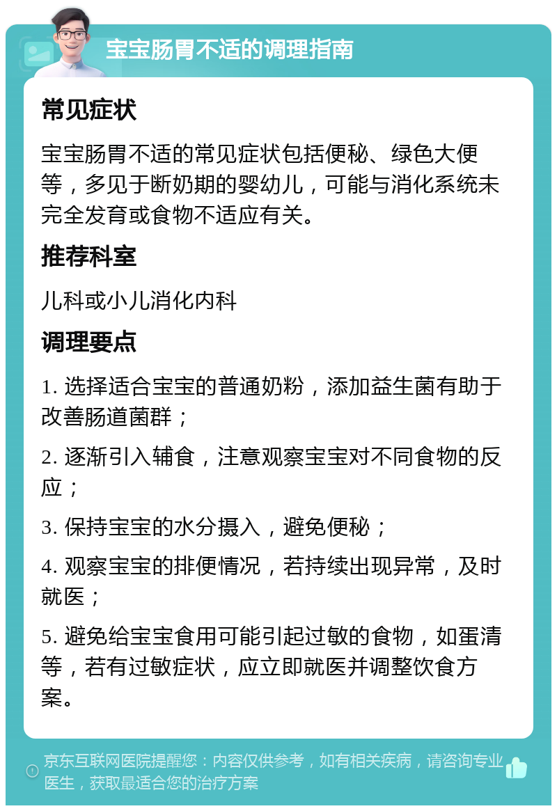 宝宝肠胃不适的调理指南 常见症状 宝宝肠胃不适的常见症状包括便秘、绿色大便等，多见于断奶期的婴幼儿，可能与消化系统未完全发育或食物不适应有关。 推荐科室 儿科或小儿消化内科 调理要点 1. 选择适合宝宝的普通奶粉，添加益生菌有助于改善肠道菌群； 2. 逐渐引入辅食，注意观察宝宝对不同食物的反应； 3. 保持宝宝的水分摄入，避免便秘； 4. 观察宝宝的排便情况，若持续出现异常，及时就医； 5. 避免给宝宝食用可能引起过敏的食物，如蛋清等，若有过敏症状，应立即就医并调整饮食方案。