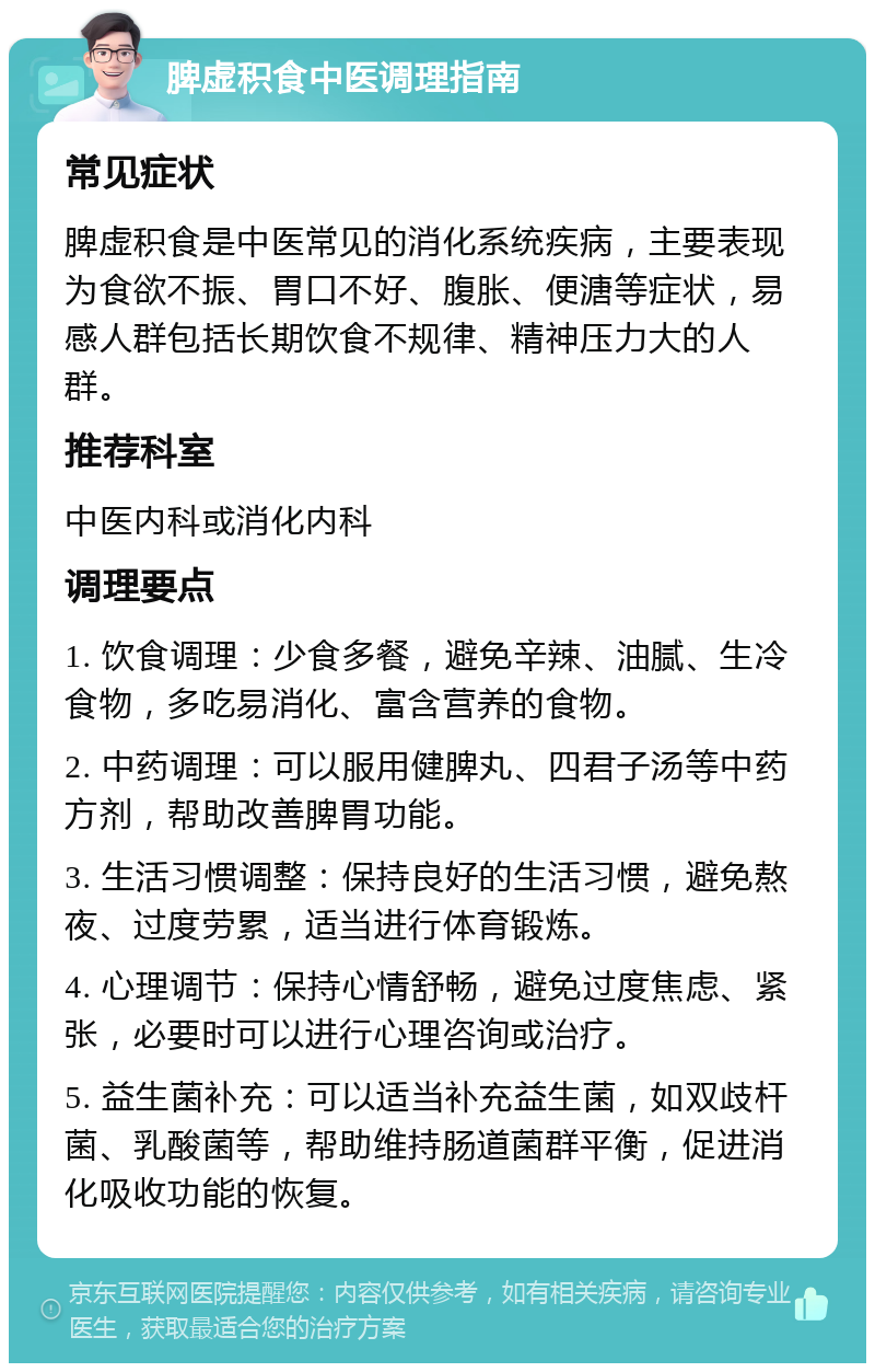 脾虚积食中医调理指南 常见症状 脾虚积食是中医常见的消化系统疾病，主要表现为食欲不振、胃口不好、腹胀、便溏等症状，易感人群包括长期饮食不规律、精神压力大的人群。 推荐科室 中医内科或消化内科 调理要点 1. 饮食调理：少食多餐，避免辛辣、油腻、生冷食物，多吃易消化、富含营养的食物。 2. 中药调理：可以服用健脾丸、四君子汤等中药方剂，帮助改善脾胃功能。 3. 生活习惯调整：保持良好的生活习惯，避免熬夜、过度劳累，适当进行体育锻炼。 4. 心理调节：保持心情舒畅，避免过度焦虑、紧张，必要时可以进行心理咨询或治疗。 5. 益生菌补充：可以适当补充益生菌，如双歧杆菌、乳酸菌等，帮助维持肠道菌群平衡，促进消化吸收功能的恢复。