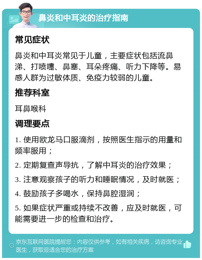 鼻炎和中耳炎的治疗指南 常见症状 鼻炎和中耳炎常见于儿童，主要症状包括流鼻涕、打喷嚏、鼻塞、耳朵疼痛、听力下降等。易感人群为过敏体质、免疫力较弱的儿童。 推荐科室 耳鼻喉科 调理要点 1. 使用欧龙马口服滴剂，按照医生指示的用量和频率服用； 2. 定期复查声导抗，了解中耳炎的治疗效果； 3. 注意观察孩子的听力和睡眠情况，及时就医； 4. 鼓励孩子多喝水，保持鼻腔湿润； 5. 如果症状严重或持续不改善，应及时就医，可能需要进一步的检查和治疗。