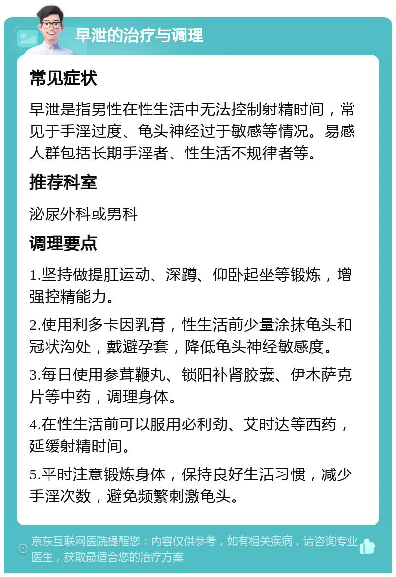 早泄的治疗与调理 常见症状 早泄是指男性在性生活中无法控制射精时间，常见于手淫过度、龟头神经过于敏感等情况。易感人群包括长期手淫者、性生活不规律者等。 推荐科室 泌尿外科或男科 调理要点 1.坚持做提肛运动、深蹲、仰卧起坐等锻炼，增强控精能力。 2.使用利多卡因乳膏，性生活前少量涂抹龟头和冠状沟处，戴避孕套，降低龟头神经敏感度。 3.每日使用参茸鞭丸、锁阳补肾胶囊、伊木萨克片等中药，调理身体。 4.在性生活前可以服用必利劲、艾时达等西药，延缓射精时间。 5.平时注意锻炼身体，保持良好生活习惯，减少手淫次数，避免频繁刺激龟头。