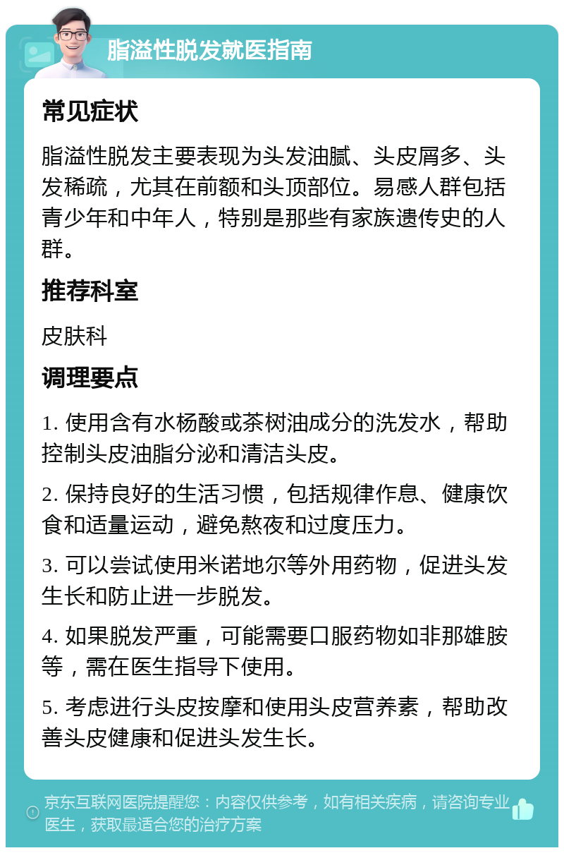 脂溢性脱发就医指南 常见症状 脂溢性脱发主要表现为头发油腻、头皮屑多、头发稀疏，尤其在前额和头顶部位。易感人群包括青少年和中年人，特别是那些有家族遗传史的人群。 推荐科室 皮肤科 调理要点 1. 使用含有水杨酸或茶树油成分的洗发水，帮助控制头皮油脂分泌和清洁头皮。 2. 保持良好的生活习惯，包括规律作息、健康饮食和适量运动，避免熬夜和过度压力。 3. 可以尝试使用米诺地尔等外用药物，促进头发生长和防止进一步脱发。 4. 如果脱发严重，可能需要口服药物如非那雄胺等，需在医生指导下使用。 5. 考虑进行头皮按摩和使用头皮营养素，帮助改善头皮健康和促进头发生长。