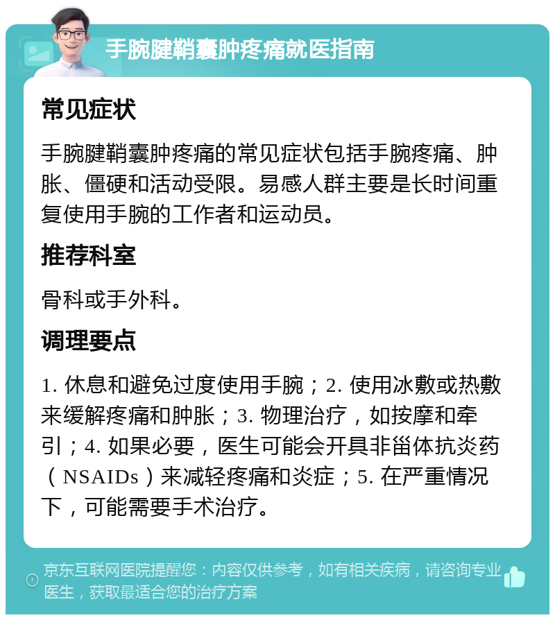 手腕腱鞘囊肿疼痛就医指南 常见症状 手腕腱鞘囊肿疼痛的常见症状包括手腕疼痛、肿胀、僵硬和活动受限。易感人群主要是长时间重复使用手腕的工作者和运动员。 推荐科室 骨科或手外科。 调理要点 1. 休息和避免过度使用手腕；2. 使用冰敷或热敷来缓解疼痛和肿胀；3. 物理治疗，如按摩和牵引；4. 如果必要，医生可能会开具非甾体抗炎药（NSAIDs）来减轻疼痛和炎症；5. 在严重情况下，可能需要手术治疗。