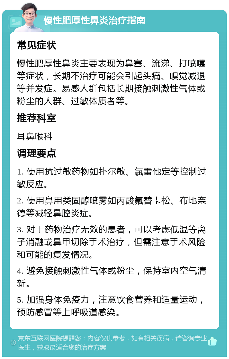 慢性肥厚性鼻炎治疗指南 常见症状 慢性肥厚性鼻炎主要表现为鼻塞、流涕、打喷嚏等症状，长期不治疗可能会引起头痛、嗅觉减退等并发症。易感人群包括长期接触刺激性气体或粉尘的人群、过敏体质者等。 推荐科室 耳鼻喉科 调理要点 1. 使用抗过敏药物如扑尔敏、氯雷他定等控制过敏反应。 2. 使用鼻用类固醇喷雾如丙酸氟替卡松、布地奈德等减轻鼻腔炎症。 3. 对于药物治疗无效的患者，可以考虑低温等离子消融或鼻甲切除手术治疗，但需注意手术风险和可能的复发情况。 4. 避免接触刺激性气体或粉尘，保持室内空气清新。 5. 加强身体免疫力，注意饮食营养和适量运动，预防感冒等上呼吸道感染。