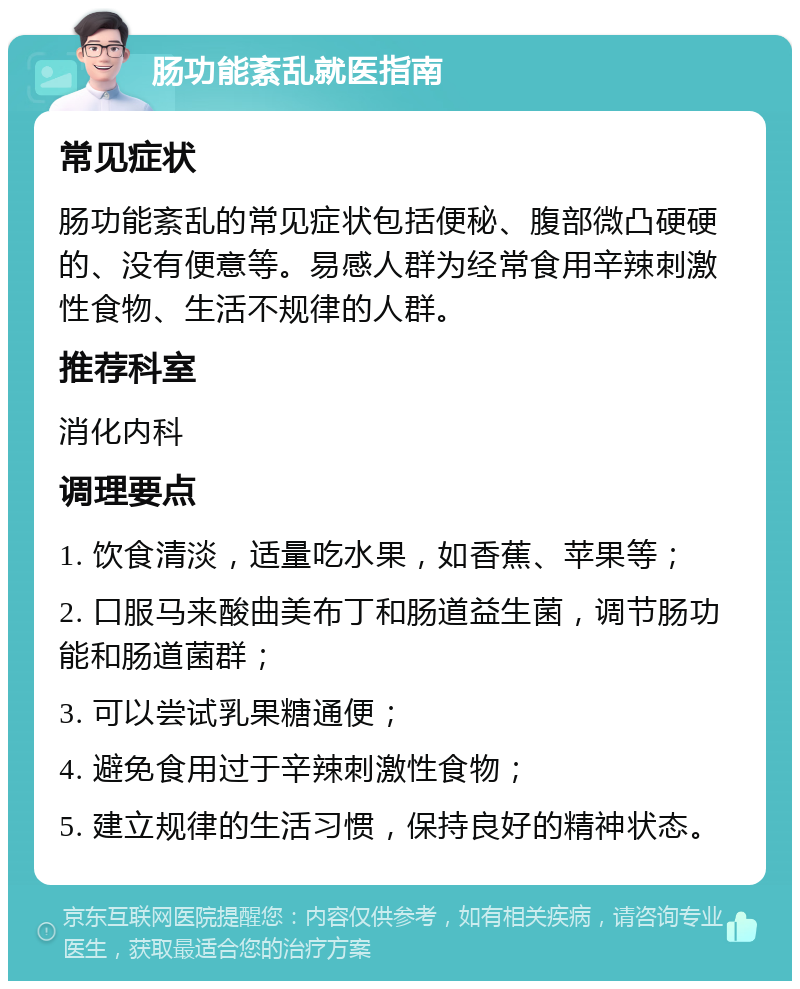 肠功能紊乱就医指南 常见症状 肠功能紊乱的常见症状包括便秘、腹部微凸硬硬的、没有便意等。易感人群为经常食用辛辣刺激性食物、生活不规律的人群。 推荐科室 消化内科 调理要点 1. 饮食清淡，适量吃水果，如香蕉、苹果等； 2. 口服马来酸曲美布丁和肠道益生菌，调节肠功能和肠道菌群； 3. 可以尝试乳果糖通便； 4. 避免食用过于辛辣刺激性食物； 5. 建立规律的生活习惯，保持良好的精神状态。