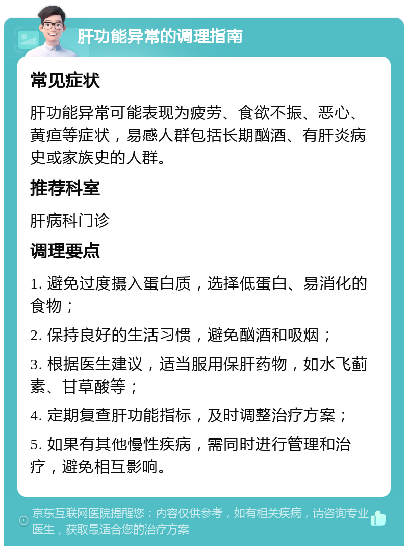 肝功能异常的调理指南 常见症状 肝功能异常可能表现为疲劳、食欲不振、恶心、黄疸等症状，易感人群包括长期酗酒、有肝炎病史或家族史的人群。 推荐科室 肝病科门诊 调理要点 1. 避免过度摄入蛋白质，选择低蛋白、易消化的食物； 2. 保持良好的生活习惯，避免酗酒和吸烟； 3. 根据医生建议，适当服用保肝药物，如水飞蓟素、甘草酸等； 4. 定期复查肝功能指标，及时调整治疗方案； 5. 如果有其他慢性疾病，需同时进行管理和治疗，避免相互影响。