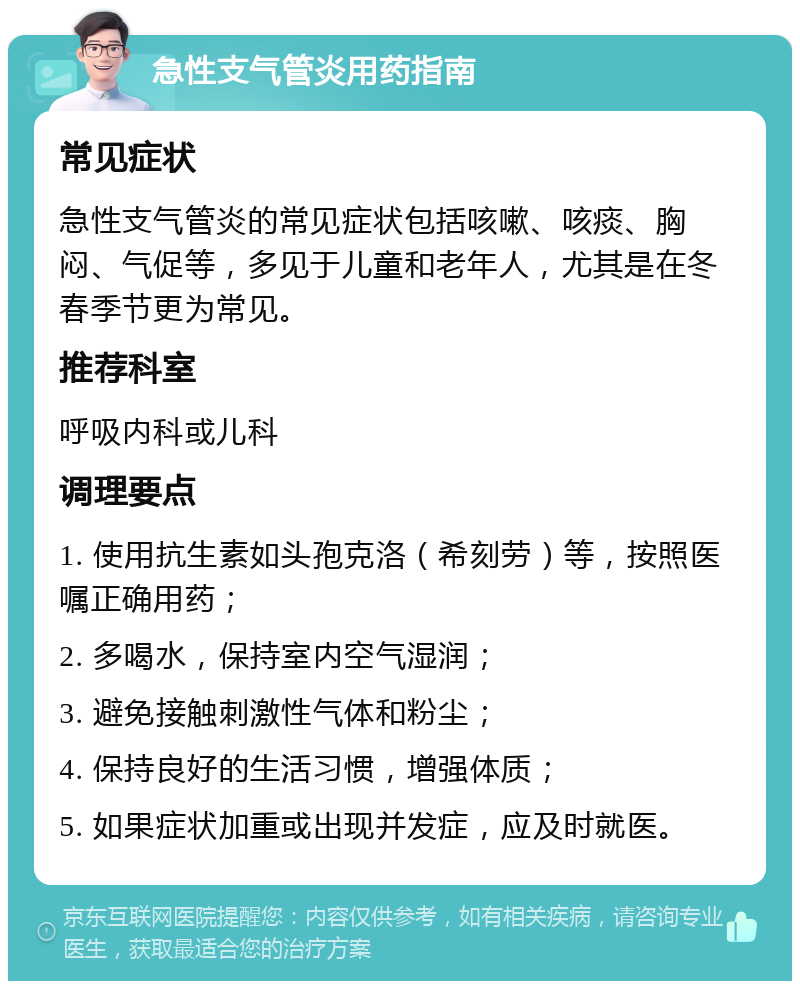 急性支气管炎用药指南 常见症状 急性支气管炎的常见症状包括咳嗽、咳痰、胸闷、气促等，多见于儿童和老年人，尤其是在冬春季节更为常见。 推荐科室 呼吸内科或儿科 调理要点 1. 使用抗生素如头孢克洛（希刻劳）等，按照医嘱正确用药； 2. 多喝水，保持室内空气湿润； 3. 避免接触刺激性气体和粉尘； 4. 保持良好的生活习惯，增强体质； 5. 如果症状加重或出现并发症，应及时就医。