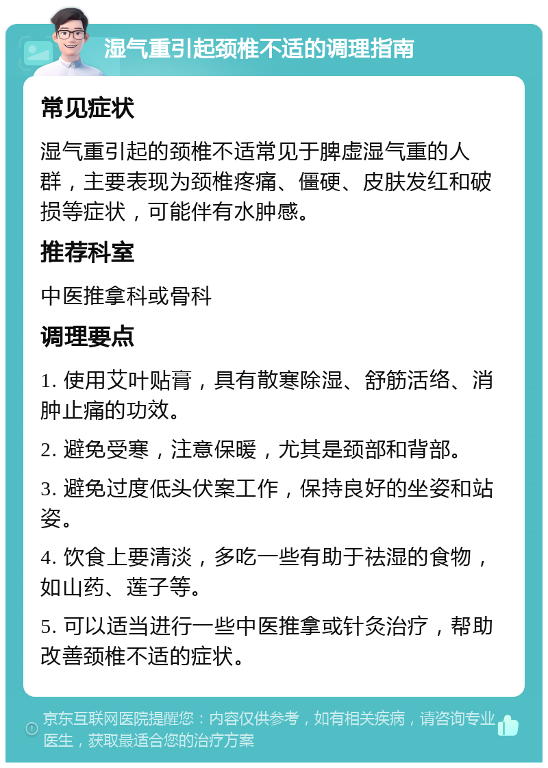 湿气重引起颈椎不适的调理指南 常见症状 湿气重引起的颈椎不适常见于脾虚湿气重的人群，主要表现为颈椎疼痛、僵硬、皮肤发红和破损等症状，可能伴有水肿感。 推荐科室 中医推拿科或骨科 调理要点 1. 使用艾叶贴膏，具有散寒除湿、舒筋活络、消肿止痛的功效。 2. 避免受寒，注意保暖，尤其是颈部和背部。 3. 避免过度低头伏案工作，保持良好的坐姿和站姿。 4. 饮食上要清淡，多吃一些有助于祛湿的食物，如山药、莲子等。 5. 可以适当进行一些中医推拿或针灸治疗，帮助改善颈椎不适的症状。