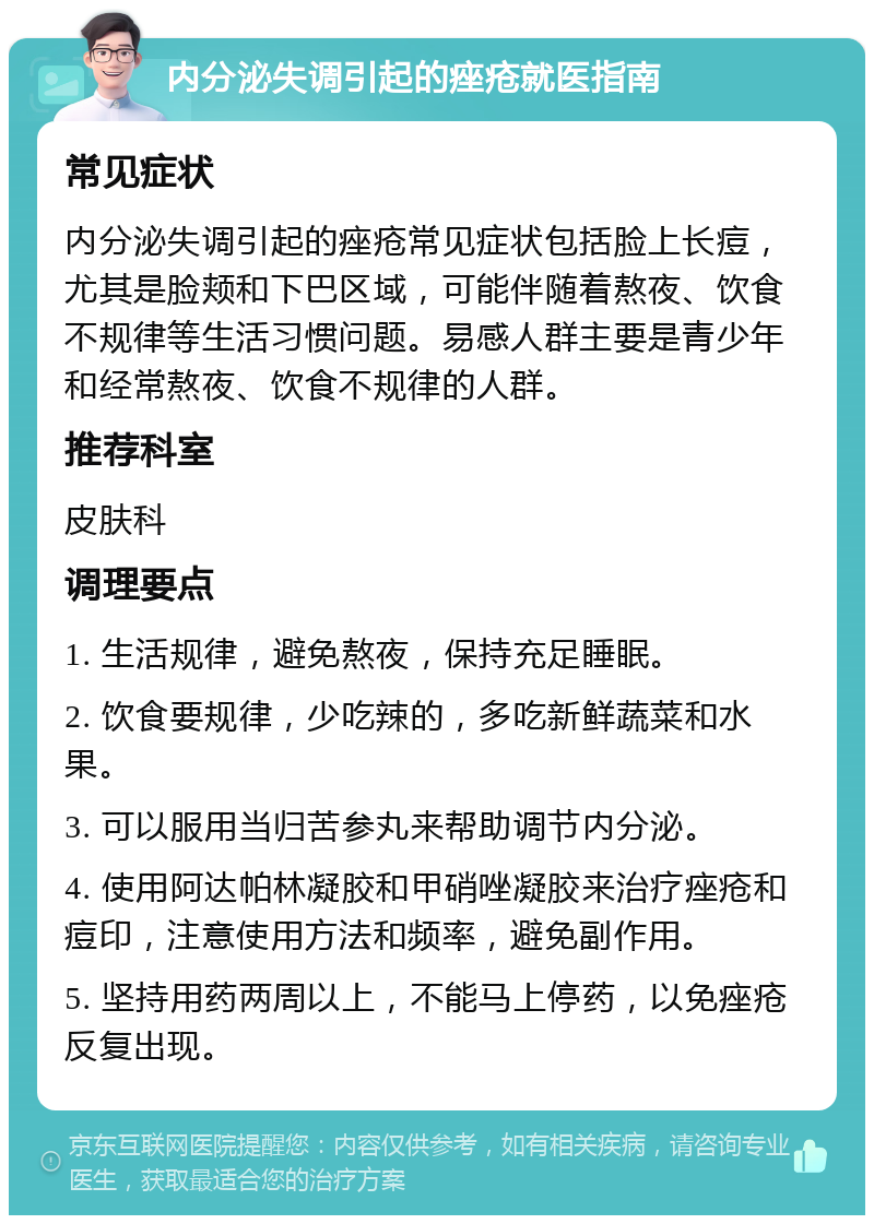 内分泌失调引起的痤疮就医指南 常见症状 内分泌失调引起的痤疮常见症状包括脸上长痘，尤其是脸颊和下巴区域，可能伴随着熬夜、饮食不规律等生活习惯问题。易感人群主要是青少年和经常熬夜、饮食不规律的人群。 推荐科室 皮肤科 调理要点 1. 生活规律，避免熬夜，保持充足睡眠。 2. 饮食要规律，少吃辣的，多吃新鲜蔬菜和水果。 3. 可以服用当归苦参丸来帮助调节内分泌。 4. 使用阿达帕林凝胶和甲硝唑凝胶来治疗痤疮和痘印，注意使用方法和频率，避免副作用。 5. 坚持用药两周以上，不能马上停药，以免痤疮反复出现。