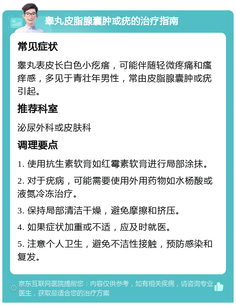 睾丸皮脂腺囊肿或疣的治疗指南 常见症状 睾丸表皮长白色小疙瘩，可能伴随轻微疼痛和瘙痒感，多见于青壮年男性，常由皮脂腺囊肿或疣引起。 推荐科室 泌尿外科或皮肤科 调理要点 1. 使用抗生素软膏如红霉素软膏进行局部涂抹。 2. 对于疣病，可能需要使用外用药物如水杨酸或液氮冷冻治疗。 3. 保持局部清洁干燥，避免摩擦和挤压。 4. 如果症状加重或不适，应及时就医。 5. 注意个人卫生，避免不洁性接触，预防感染和复发。