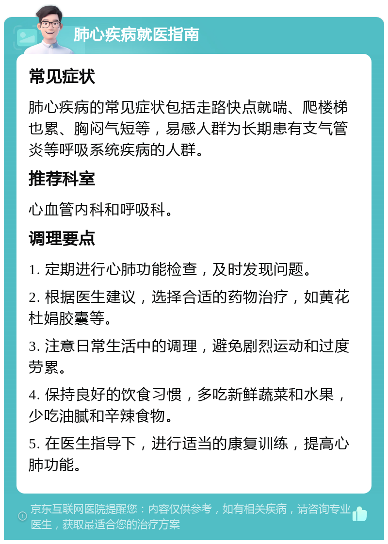 肺心疾病就医指南 常见症状 肺心疾病的常见症状包括走路快点就喘、爬楼梯也累、胸闷气短等，易感人群为长期患有支气管炎等呼吸系统疾病的人群。 推荐科室 心血管内科和呼吸科。 调理要点 1. 定期进行心肺功能检查，及时发现问题。 2. 根据医生建议，选择合适的药物治疗，如黄花杜娟胶囊等。 3. 注意日常生活中的调理，避免剧烈运动和过度劳累。 4. 保持良好的饮食习惯，多吃新鲜蔬菜和水果，少吃油腻和辛辣食物。 5. 在医生指导下，进行适当的康复训练，提高心肺功能。