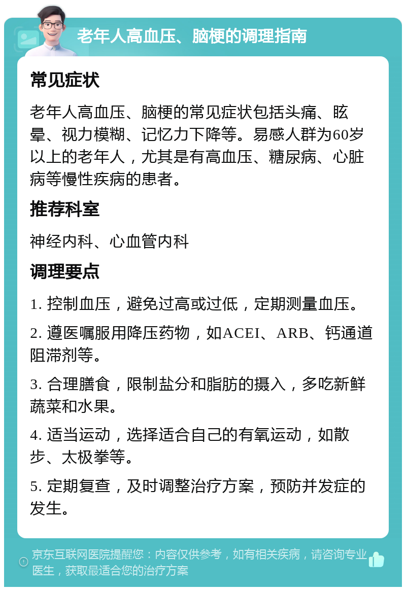 老年人高血压、脑梗的调理指南 常见症状 老年人高血压、脑梗的常见症状包括头痛、眩晕、视力模糊、记忆力下降等。易感人群为60岁以上的老年人，尤其是有高血压、糖尿病、心脏病等慢性疾病的患者。 推荐科室 神经内科、心血管内科 调理要点 1. 控制血压，避免过高或过低，定期测量血压。 2. 遵医嘱服用降压药物，如ACEI、ARB、钙通道阻滞剂等。 3. 合理膳食，限制盐分和脂肪的摄入，多吃新鲜蔬菜和水果。 4. 适当运动，选择适合自己的有氧运动，如散步、太极拳等。 5. 定期复查，及时调整治疗方案，预防并发症的发生。