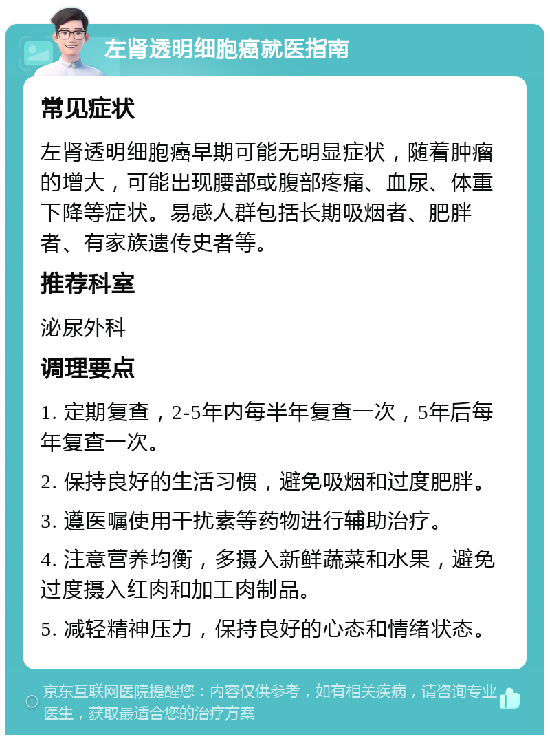 左肾透明细胞癌就医指南 常见症状 左肾透明细胞癌早期可能无明显症状，随着肿瘤的增大，可能出现腰部或腹部疼痛、血尿、体重下降等症状。易感人群包括长期吸烟者、肥胖者、有家族遗传史者等。 推荐科室 泌尿外科 调理要点 1. 定期复查，2-5年内每半年复查一次，5年后每年复查一次。 2. 保持良好的生活习惯，避免吸烟和过度肥胖。 3. 遵医嘱使用干扰素等药物进行辅助治疗。 4. 注意营养均衡，多摄入新鲜蔬菜和水果，避免过度摄入红肉和加工肉制品。 5. 减轻精神压力，保持良好的心态和情绪状态。