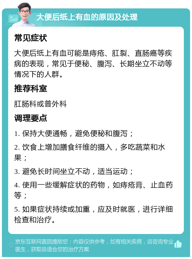 大便后纸上有血的原因及处理 常见症状 大便后纸上有血可能是痔疮、肛裂、直肠癌等疾病的表现，常见于便秘、腹泻、长期坐立不动等情况下的人群。 推荐科室 肛肠科或普外科 调理要点 1. 保持大便通畅，避免便秘和腹泻； 2. 饮食上增加膳食纤维的摄入，多吃蔬菜和水果； 3. 避免长时间坐立不动，适当运动； 4. 使用一些缓解症状的药物，如痔疮膏、止血药等； 5. 如果症状持续或加重，应及时就医，进行详细检查和治疗。