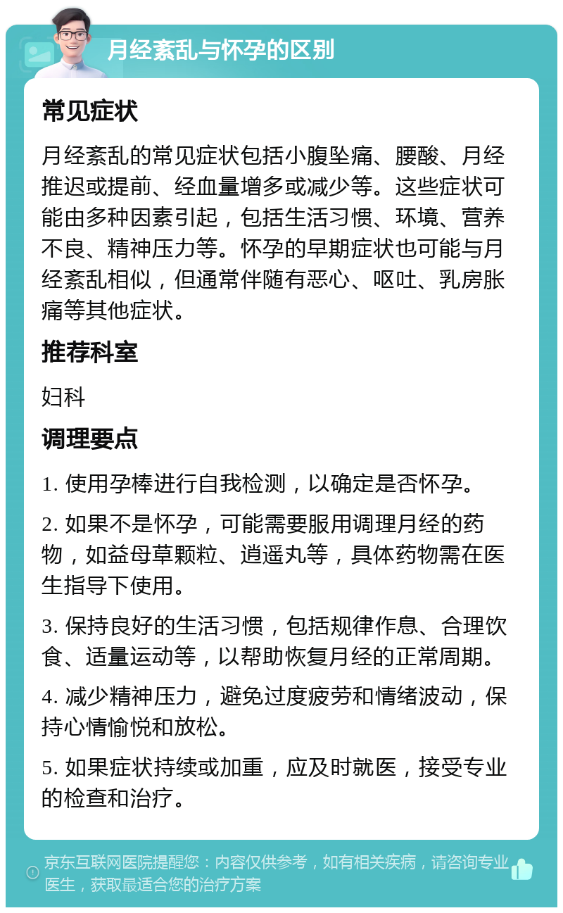 月经紊乱与怀孕的区别 常见症状 月经紊乱的常见症状包括小腹坠痛、腰酸、月经推迟或提前、经血量增多或减少等。这些症状可能由多种因素引起，包括生活习惯、环境、营养不良、精神压力等。怀孕的早期症状也可能与月经紊乱相似，但通常伴随有恶心、呕吐、乳房胀痛等其他症状。 推荐科室 妇科 调理要点 1. 使用孕棒进行自我检测，以确定是否怀孕。 2. 如果不是怀孕，可能需要服用调理月经的药物，如益母草颗粒、逍遥丸等，具体药物需在医生指导下使用。 3. 保持良好的生活习惯，包括规律作息、合理饮食、适量运动等，以帮助恢复月经的正常周期。 4. 减少精神压力，避免过度疲劳和情绪波动，保持心情愉悦和放松。 5. 如果症状持续或加重，应及时就医，接受专业的检查和治疗。