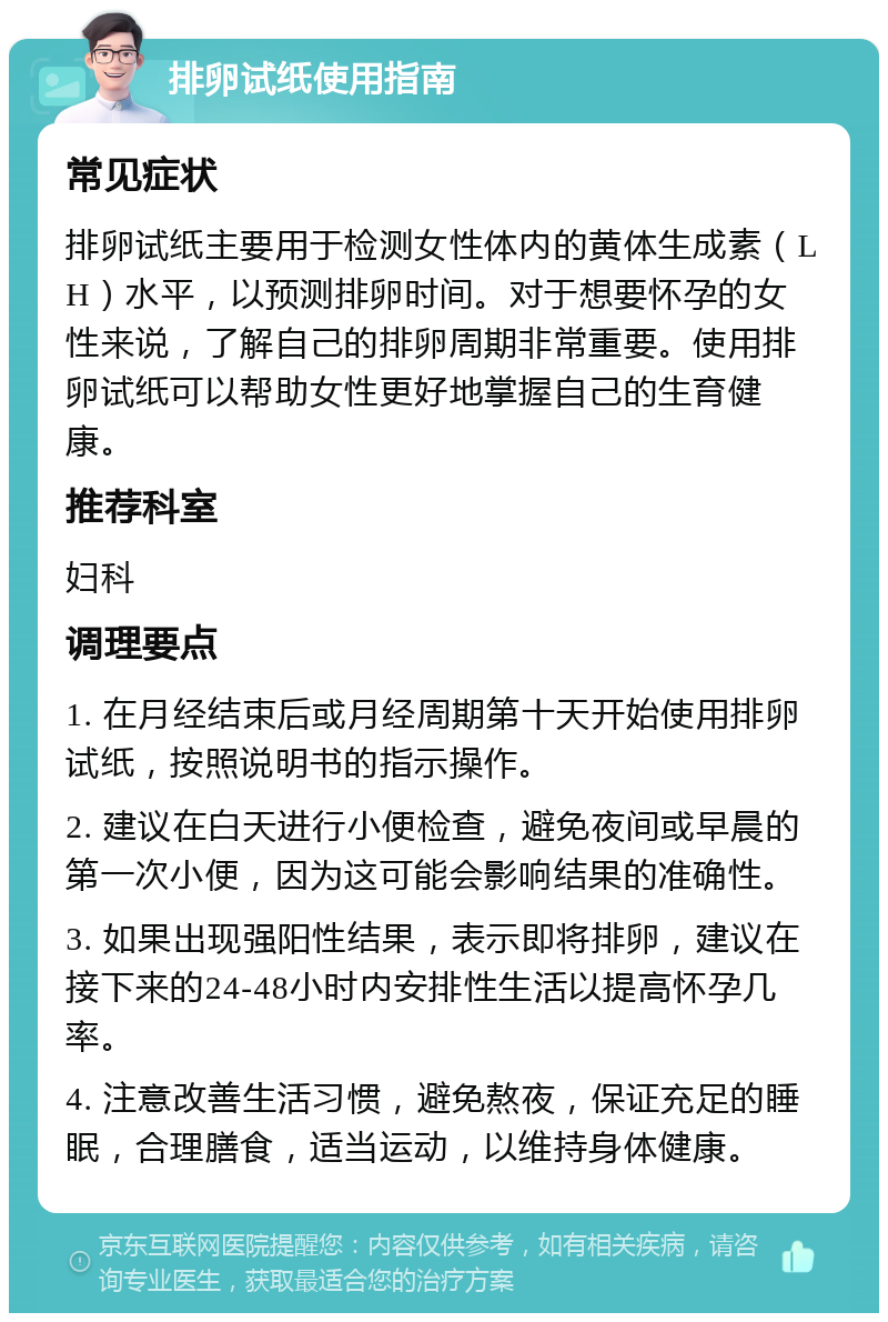 排卵试纸使用指南 常见症状 排卵试纸主要用于检测女性体内的黄体生成素（LH）水平，以预测排卵时间。对于想要怀孕的女性来说，了解自己的排卵周期非常重要。使用排卵试纸可以帮助女性更好地掌握自己的生育健康。 推荐科室 妇科 调理要点 1. 在月经结束后或月经周期第十天开始使用排卵试纸，按照说明书的指示操作。 2. 建议在白天进行小便检查，避免夜间或早晨的第一次小便，因为这可能会影响结果的准确性。 3. 如果出现强阳性结果，表示即将排卵，建议在接下来的24-48小时内安排性生活以提高怀孕几率。 4. 注意改善生活习惯，避免熬夜，保证充足的睡眠，合理膳食，适当运动，以维持身体健康。