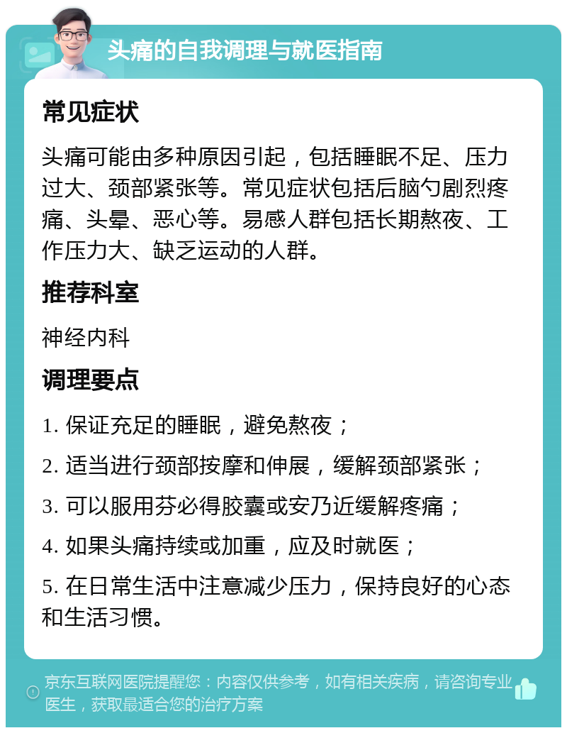 头痛的自我调理与就医指南 常见症状 头痛可能由多种原因引起，包括睡眠不足、压力过大、颈部紧张等。常见症状包括后脑勺剧烈疼痛、头晕、恶心等。易感人群包括长期熬夜、工作压力大、缺乏运动的人群。 推荐科室 神经内科 调理要点 1. 保证充足的睡眠，避免熬夜； 2. 适当进行颈部按摩和伸展，缓解颈部紧张； 3. 可以服用芬必得胶囊或安乃近缓解疼痛； 4. 如果头痛持续或加重，应及时就医； 5. 在日常生活中注意减少压力，保持良好的心态和生活习惯。