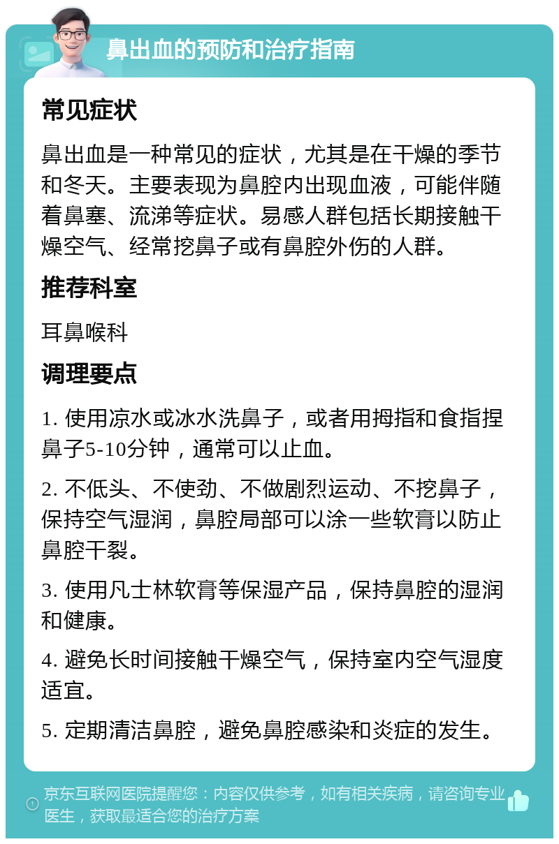 鼻出血的预防和治疗指南 常见症状 鼻出血是一种常见的症状，尤其是在干燥的季节和冬天。主要表现为鼻腔内出现血液，可能伴随着鼻塞、流涕等症状。易感人群包括长期接触干燥空气、经常挖鼻子或有鼻腔外伤的人群。 推荐科室 耳鼻喉科 调理要点 1. 使用凉水或冰水洗鼻子，或者用拇指和食指捏鼻子5-10分钟，通常可以止血。 2. 不低头、不使劲、不做剧烈运动、不挖鼻子，保持空气湿润，鼻腔局部可以涂一些软膏以防止鼻腔干裂。 3. 使用凡士林软膏等保湿产品，保持鼻腔的湿润和健康。 4. 避免长时间接触干燥空气，保持室内空气湿度适宜。 5. 定期清洁鼻腔，避免鼻腔感染和炎症的发生。