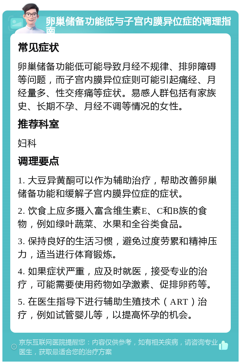 卵巢储备功能低与子宫内膜异位症的调理指南 常见症状 卵巢储备功能低可能导致月经不规律、排卵障碍等问题，而子宫内膜异位症则可能引起痛经、月经量多、性交疼痛等症状。易感人群包括有家族史、长期不孕、月经不调等情况的女性。 推荐科室 妇科 调理要点 1. 大豆异黄酮可以作为辅助治疗，帮助改善卵巢储备功能和缓解子宫内膜异位症的症状。 2. 饮食上应多摄入富含维生素E、C和B族的食物，例如绿叶蔬菜、水果和全谷类食品。 3. 保持良好的生活习惯，避免过度劳累和精神压力，适当进行体育锻炼。 4. 如果症状严重，应及时就医，接受专业的治疗，可能需要使用药物如孕激素、促排卵药等。 5. 在医生指导下进行辅助生殖技术（ART）治疗，例如试管婴儿等，以提高怀孕的机会。