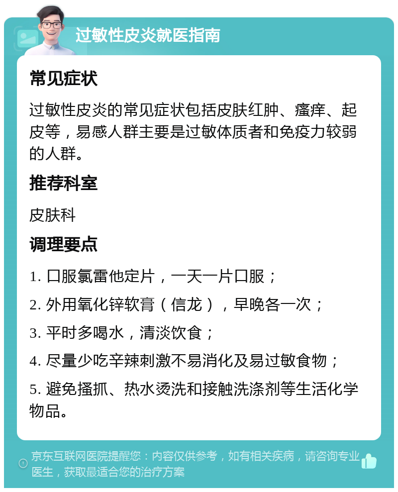 过敏性皮炎就医指南 常见症状 过敏性皮炎的常见症状包括皮肤红肿、瘙痒、起皮等，易感人群主要是过敏体质者和免疫力较弱的人群。 推荐科室 皮肤科 调理要点 1. 口服氯雷他定片，一天一片口服； 2. 外用氧化锌软膏（信龙），早晚各一次； 3. 平时多喝水，清淡饮食； 4. 尽量少吃辛辣刺激不易消化及易过敏食物； 5. 避免搔抓、热水烫洗和接触洗涤剂等生活化学物品。