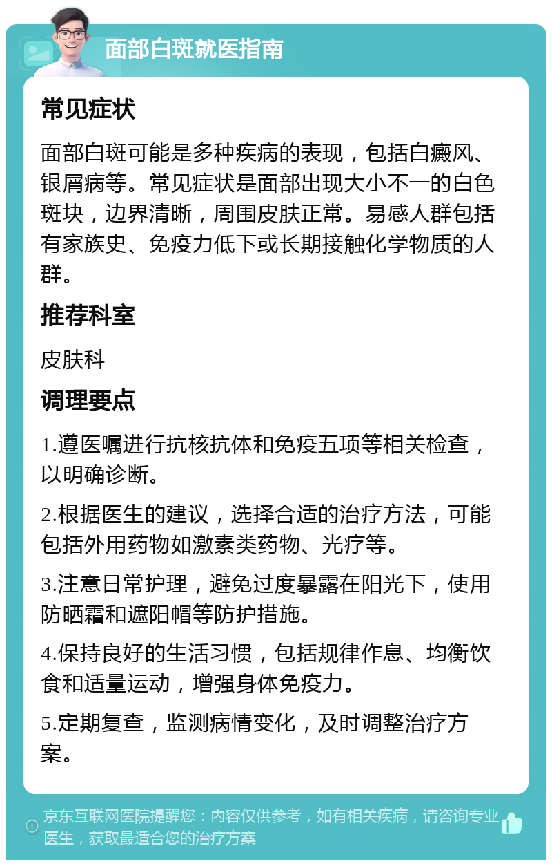 面部白斑就医指南 常见症状 面部白斑可能是多种疾病的表现，包括白癜风、银屑病等。常见症状是面部出现大小不一的白色斑块，边界清晰，周围皮肤正常。易感人群包括有家族史、免疫力低下或长期接触化学物质的人群。 推荐科室 皮肤科 调理要点 1.遵医嘱进行抗核抗体和免疫五项等相关检查，以明确诊断。 2.根据医生的建议，选择合适的治疗方法，可能包括外用药物如激素类药物、光疗等。 3.注意日常护理，避免过度暴露在阳光下，使用防晒霜和遮阳帽等防护措施。 4.保持良好的生活习惯，包括规律作息、均衡饮食和适量运动，增强身体免疫力。 5.定期复查，监测病情变化，及时调整治疗方案。