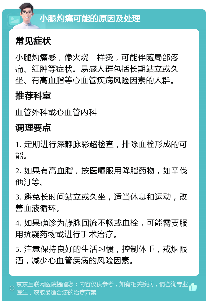 小腿灼痛可能的原因及处理 常见症状 小腿灼痛感，像火烧一样烫，可能伴随局部疼痛、红肿等症状。易感人群包括长期站立或久坐、有高血脂等心血管疾病风险因素的人群。 推荐科室 血管外科或心血管内科 调理要点 1. 定期进行深静脉彩超检查，排除血栓形成的可能。 2. 如果有高血脂，按医嘱服用降脂药物，如辛伐他汀等。 3. 避免长时间站立或久坐，适当休息和运动，改善血液循环。 4. 如果确诊为静脉回流不畅或血栓，可能需要服用抗凝药物或进行手术治疗。 5. 注意保持良好的生活习惯，控制体重，戒烟限酒，减少心血管疾病的风险因素。