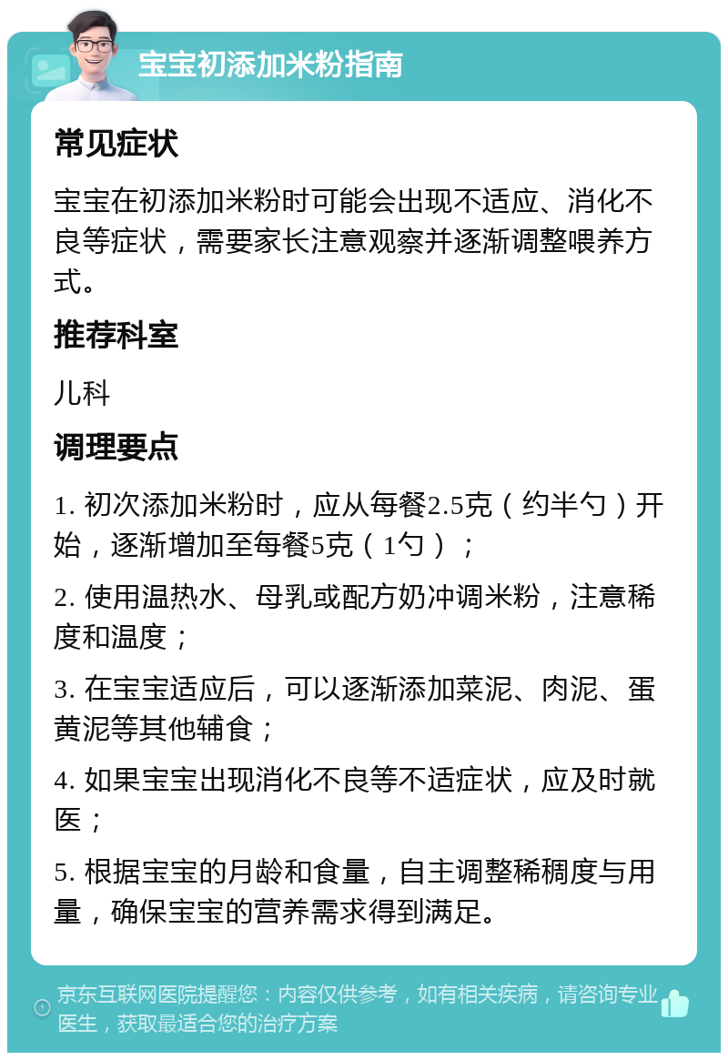 宝宝初添加米粉指南 常见症状 宝宝在初添加米粉时可能会出现不适应、消化不良等症状，需要家长注意观察并逐渐调整喂养方式。 推荐科室 儿科 调理要点 1. 初次添加米粉时，应从每餐2.5克（约半勺）开始，逐渐增加至每餐5克（1勺）； 2. 使用温热水、母乳或配方奶冲调米粉，注意稀度和温度； 3. 在宝宝适应后，可以逐渐添加菜泥、肉泥、蛋黄泥等其他辅食； 4. 如果宝宝出现消化不良等不适症状，应及时就医； 5. 根据宝宝的月龄和食量，自主调整稀稠度与用量，确保宝宝的营养需求得到满足。